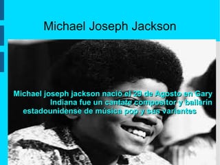 Michael Joseph Jackson
Michael joseph jackson nació el 29 de Agosto en GaryMichael joseph jackson nació el 29 de Agosto en Gary
Indiana fue un cantate compositor y bailarínIndiana fue un cantate compositor y bailarín
estadounidense de música pop y sus variantesestadounidense de música pop y sus variantes
 