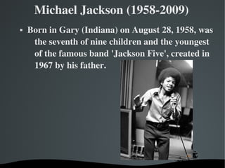   
Michael Jackson (1958­2009)
 Born in Gary (Indiana) on August 28, 1958, was 
the seventh of nine children and the youngest 
of the famous band 'Jackson Five', created in 
1967 by his father.
 