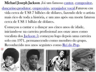 Michael Joseph Jackson ,foi um famoso cantor, compositor,
dançarino,produtor, empresário, arranjador vocal.Faturou em
vida cerca de US$ 7 bilhões de dólares, fazendo dele o artista
mais rico de toda a história, e um ano após sua morte faturou
cerca de US$ 1 bilhão de dólares.
Começou a cantar e a dançar aos cinco anos de idade,
iniciando-se na carreira profissional aos onze anos como
vocalista dos Jackson 5; começou logo depois uma carreira
solo em 1971, permanecendo como membro do grupo.
Reconhecido nos anos seguintes como Rei do Pop.
 