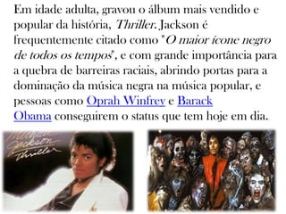 Em idade adulta, gravou o álbum mais vendido e
popular da história, Thriller. Jackson é
frequentemente citado como "O maior ícone negro
de todos os tempos", e com grande importância para
a quebra de barreiras raciais, abrindo portas para a
dominação da música negra na música popular, e
pessoas como Oprah Winfrey e Barack
Obama conseguirem o status que tem hoje em dia.
 