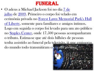 Funeral
• O adeus a Michael Jackson foi no dia 7 de
julho de 2009. Primeiro o corpo foi velado em
cerimônia privada no Forest Lawn Memorial Park's Hall
of Liberty, somente para familiares e amigos íntimos.
Logo em seguida o corpo foi levado para um ato público
no Staples Center, onde 17.500 pessoas acompanharam
o tributo. Estima-se que até dois bilhões de pessoas
tenha assistido ao funeral pela televisão, já que emissoras
do mundo todo transmitiram o evento ao vivo.
 