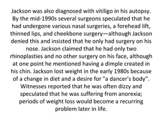 Jackson was also diagnosed with vitiligo in his autopsy.
By the mid-1990s several surgeons speculated that he
had undergone various nasal surgeries, a forehead lift,
thinned lips, and cheekbone surgery—although Jackson
denied this and insisted that he only had surgery on his
nose. Jackson claimed that he had only two
rhinoplasties and no other surgery on his face, although
at one point he mentioned having a dimple created in
his chin. Jackson lost weight in the early 1980s because
of a change in diet and a desire for "a dancer's body”.
Witnesses reported that he was often dizzy and
speculated that he was suffering from anorexia;
periods of weight loss would become a recurring
problem later in life.
 