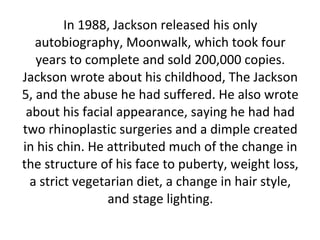 In 1988, Jackson released his only
autobiography, Moonwalk, which took four
years to complete and sold 200,000 copies.
Jackson wrote about his childhood, The Jackson
5, and the abuse he had suffered. He also wrote
about his facial appearance, saying he had had
two rhinoplastic surgeries and a dimple created
in his chin. He attributed much of the change in
the structure of his face to puberty, weight loss,
a strict vegetarian diet, a change in hair style,
and stage lighting.
 