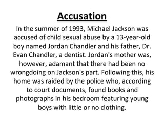 Accusation
In the summer of 1993, Michael Jackson was
accused of child sexual abuse by a 13-year-old
boy named Jordan Chandler and his father, Dr.
Evan Chandler, a dentist. Jordan's mother was,
however, adamant that there had been no
wrongdoing on Jackson's part. Following this, his
home was raided by the police who, according
to court documents, found books and
photographs in his bedroom featuring young
boys with little or no clothing.
 
