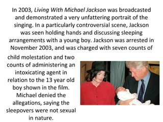 In 2003, Living With Michael Jackson was broadcasted
and demonstrated a very unfattering portrait of the
singing. In a particularly controversial scene, Jackson
was seen holding hands and discussing sleeping
arrangements with a young boy. Jackson was arrested in
November 2003, and was charged with seven counts of
child molestation and two
counts of administering an
intoxicating agent in
relation to the 13 year old
boy shown in the film.
Michael denied the
allegations, saying the
sleepovers were not sexual
in nature.
 