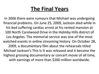 The Final Years
In 2006 there were rumours that Michael was undergoing
financial problems. On June 25, 2009, Jackson died while in
his bed suffering cardiac arrest at his rented mansion at
100 North Carolwood Drive in the Holmby Hills district of
Los Angeles. The memorial service was one of the most
watched events in online streaming history. On October 28,
2009, a documentary film about the rehearsals titled
Michael Jackson's This Is It was released and it became the
highest grossing documentary or concert movie of all time,
with earnings of more than $260 million worldwide.
 
