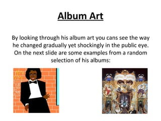 Album Art
By looking through his album art you cans see the way
he changed gradually yet shockingly in the public eye.
On the next slide are some examples from a random
selection of his albums:
 