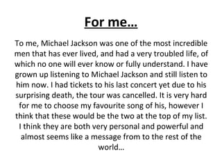 For me…
To me, Michael Jackson was one of the most incredible
men that has ever lived, and had a very troubled life, of
which no one will ever know or fully understand. I have
grown up listening to Michael Jackson and still listen to
him now. I had tickets to his last concert yet due to his
surprising death, the tour was cancelled. It is very hard
for me to choose my favourite song of his, however I
think that these would be the two at the top of my list.
I think they are both very personal and powerful and
almost seems like a message from to the rest of the
world…
 