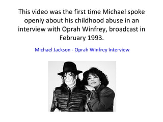 This video was the first time Michael spoke
openly about his childhood abuse in an
interview with Oprah Winfrey, broadcast in
February 1993.
Michael Jackson - Oprah Winfrey Interview
 