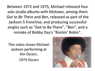 Between 1972 and 1975, Michael released four
solo studio albums with Motown, among them
Got to Be There and Ben, released as part of the
Jackson 5 franchise, and producing successful
singles such as "Got to Be There", "Ben", and a
remake of Bobby Day's "Rockin' Robin".
This video shows Michael
Jackson performing at
the Oscars.
1973 Oscars
 