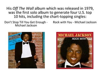 His Off The Wall album which was released in 1979,
was the first solo album to generate four U.S. top
10 hits, including the chart-topping singles:
Don't Stop Till You Get Enough -
Michael Jackson
Rock with You - Michael Jackson
 
