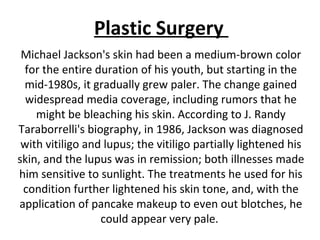 Michael Jackson's skin had been a medium-brown color
for the entire duration of his youth, but starting in the
mid-1980s, it gradually grew paler. The change gained
widespread media coverage, including rumors that he
might be bleaching his skin. According to J. Randy
Taraborrelli's biography, in 1986, Jackson was diagnosed
with vitiligo and lupus; the vitiligo partially lightened his
skin, and the lupus was in remission; both illnesses made
him sensitive to sunlight. The treatments he used for his
condition further lightened his skin tone, and, with the
application of pancake makeup to even out blotches, he
could appear very pale.
Plastic Surgery
 