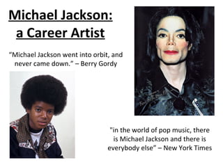 Michael Jackson:
a Career Artist
"in the world of pop music, there
is Michael Jackson and there is
everybody else” – New York Times
“Michael Jackson went into orbit, and
never came down.” – Berry Gordy
 