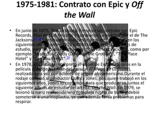 1975-1981: Contrato con Epic y Off
the Wall
• En junio de 1975, The Jackson 5 firmaron un contrato con Epic
Records, filial de CBS Records y cambiaron su nombre por el de The
Jacksons.27 28 Continuaron realizando giras de conciertos en los
siguientes años y entre 1976 y 1984 lanzaron seis álbumes de
estudio, para los cuales Michael escribió varias canciones, como por
ejemplo "Shake Your Body (Down to the Ground)", "This Place
Hotel" y "Can You Feel It".29
• En 1978, el cantante interpretó el papel de Espantapájaros en la
película El mago, remake del musical El Mago de Oz(1939),
realizada esta vez por actores de origen afroamericano.Durante el
rodaje conoció al productor Quincy Jones, con quien trabajó en los
siguientes años. Jones lo convenció para que produjeran juntos el
siguiente álbum de estudio del artista, Off the Wall. En 1979, se
lesionó la nariz realizando una compleja rutina de baile y debió
someterse a unarinoplastia, ya que además tenía problemas para
respirar.
 