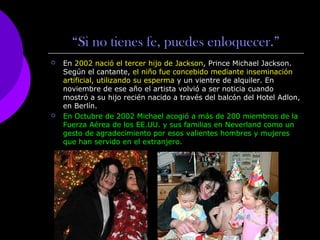 “Si no tienes fe, puedes enloquecer.” 
 En 2002 nació el tercer hijo de Jackson, Prince Michael Jackson. 
Según el cantante, el niño fue concebido mediante inseminación 
artificial, utilizando su esperma y un vientre de alquiler. En 
noviembre de ese año el artista volvió a ser noticia cuando 
mostró a su hijo recién nacido a través del balcón del Hotel Adlon, 
en Berlín. 
 En Octubre de 2002 Michael acogió a más de 200 miembros de la 
Fuerza Aérea de los EE.UU. y sus familias en Neverland como un 
gesto de agradecimiento por esos valientes hombres y mujeres 
que han servido en el extranjero. 
 