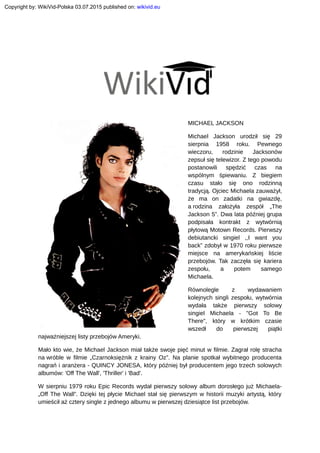 MICHAEL JACKSON
Michael Jackson urodził się 29
sierpnia 1958 roku. Pewnego
wieczoru, rodzinie Jacksonów
zepsuł się telewizor. Z tego powodu
postanowili spędzić czas na
wspólnym śpiewaniu. Z biegiem
czasu stało się ono rodzinną
tradycją. Ojciec Michaela zauważył,
że ma on zadatki na gwiazdę,
a rodzina założyła zespół „The
Jackson 5”. Dwa lata później grupa
podpisała kontrakt z wytwórnią
płytową Motown Records. Pierwszy
debiutancki singiel ,,I want you
back” zdobył w 1970 roku pierwsze
miejsce na amerykańskiej liście
przebojów. Tak zaczęła się kariera
zespołu, a potem samego
Michaela.
Równolegle z wydawaniem
kolejnych singli zespołu, wytwórnia
wydała także pierwszy solowy
singiel Michaela - "Got To Be
There", który w krótkim czasie
wszedł do pierwszej piątki
najważniejszej listy przebojów Ameryki.
Mało kto wie, że Michael Jackson miał także swoje pięć minut w filmie. Zagrał rolę stracha
na wróble w filmie „Czarnoksiężnik z krainy Oz”. Na planie spotkał wybitnego producenta
nagrań i aranżera - QUINCY JONESA, który później był producentem jego trzech solowych
albumów: 'Off The Wall', 'Thriller' i 'Bad'.
W sierpniu 1979 roku Epic Records wydał pierwszy solowy album dorosłego już Michaela-
„Off The Wall”. Dzięki tej płycie Michael stał się pierwszym w historii muzyki artystą, który
umieścił aż cztery single z jednego albumu w pierwszej dziesiątce list przebojów.
Copyright by: WikiVid-Polska 03.07.2015 published on: wikivid.eu
 