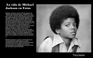 La vida de Michael
Jackson en Fotos
Michael Jackson nació el 29 de agosto de
1958 en la ciudad de Gary, Indiana, en una
gran familia, donde además tuvo nueve hijos.
Su padre organizó una banda familiar The
Jackson 5, que trajo el primer éxito de una
futura leyenda. Michael tenía sólo 12 años
de edad. Posteriormente, se convirtió en una
de las solistas de mayor éxito comercial en la
industria musical, la cantante ganó el
reconocimiento mundial y el título de "rey del
pop". Durante su larga carrera musical,
Michael Jackson recibió 19 premios
Grammy, 13 veces subía con sus sencillos
en la primera línea de las listas de ventas de
Estados Unidos. Su nombre aparece dos
veces en el Salón de la Fama del Rock and
Roll: como solista y miembro de los Jackson
5.
Michael Jackson murió en el hospital de la
Universidad de California de un paro
cardiaco el 25 junio, 2009. El famoso artista
tenía 50 años. A mediados de julio de
lanzamiento fue programado una gran serie
de conciertos de la cantante.
Tony-bares
 