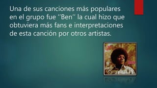 Una de sus canciones más populares
en el grupo fue ‘’Ben’’ la cual hizo que
obtuviera más fans e interpretaciones
de esta canción por otros artistas.