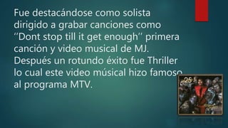 Fue destacándose como solista
dirigido a grabar canciones como
‘’Dont stop till it get enough’’ primera
canción y video musical de MJ.
Después un rotundo éxito fue Thriller
lo cual este video músical hizo famoso
al programa MTV.
 