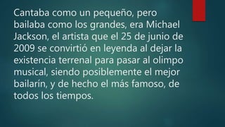 Cantaba como un pequeño, pero
bailaba como los grandes, era Michael
Jackson, el artista que el 25 de junio de
2009 se convirtió en leyenda al dejar la
existencia terrenal para pasar al olimpo
musical, siendo posiblemente el mejor
bailarín, y de hecho el más famoso, de
todos los tiempos.