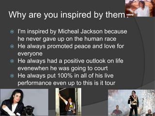 Why are you inspired by them?
 I'm inspired by Micheal Jackson because
he never gave up on the human race
 He always promoted peace and love for
everyone
 He always had a positive outlook on life
evenewhen he was going to court
 He always put 100% in all of his live
performance even up to this is it tour
 