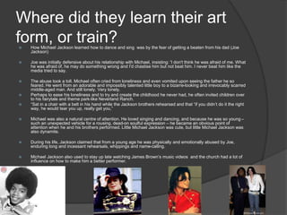 Where did they learn their art
form, or train? How Michael Jackson learned how to dance and sing was by the fear of getting a beaten from his dad (Joe
Jackson)
 Joe was initially defensive about his relationship with Michael, insisting: 'I don't think he was afraid of me. What
he was afraid of, he may do something wrong and I'd chastise him but not beat him. I never beat him like the
media tried to say.
 The abuse took a toll. Michael often cried from loneliness and even vomited upon seeing the father he so
feared. He went from an adorable and impossibly talented little boy to a bizarre-looking and irrevocably scarred
middle-aged man. And still lonely. Very lonely.
 Perhaps to ease his loneliness and to try and create the childhood he never had, he often invited children over
to his fairytale and theme park-like Neverland Ranch.
 “Sat in a chair with a belt in his hand while the Jackson brothers rehearsed and that “if you didn’t do it the right
way, he would tear you up, really get you,”
 Michael was also a natural centre of attention. He loved singing and dancing, and because he was so young –
such an unexpected vehicle for a rousing, dead-on soulful expression – he became an obvious point of
attention when he and his brothers performed. Little Michael Jackson was cute, but little Michael Jackson was
also dynamite.
 During his life, Jackson claimed that from a young age he was physically and emotionally abused by Joe,
enduring long and incessant rehearsals, whippings and name-calling.
 Michael Jackson also used to stay up late watching James Brown’s music videos and the church had a lot of
influence on how to make him a better performer.
 