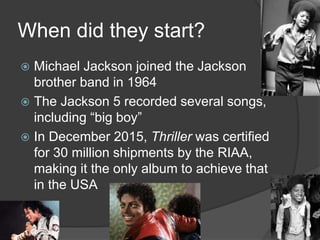 When did they start?
 Michael Jackson joined the Jackson
brother band in 1964
 The Jackson 5 recorded several songs,
including “big boy”
 In December 2015, Thriller was certified
for 30 million shipments by the RIAA,
making it the only album to achieve that
in the USA
 