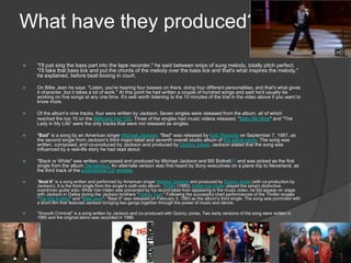 What have they produced?
 "I'll just sing the bass part into the tape recorder," he said between snips of sung melody, totally pitch perfect.
"I'll take that bass lick and put the chords of the melody over the bass lick and that's what inspires the melody,"
he explained, before beat-boxing in court.
 On Billie Jean he says: "Listen, you're hearing four basses on there, doing four different personalities, and that's what gives
it character, but it takes a lot of work." At this point he had written a couple of hundred songs and said he'd usually be
working on five songs at any one time. It's well worth listening to the 10 minutes of the trial in the video above if you want to
know more.
 Of the album's nine tracks, four were written by Jackson. Seven singles were released from the album, all of which
reached the top 10 on the Billboard Hot 100. Three of the singles had music videos released. "Baby Be Mine" and "The
Lady in My Life" were the only tracks that were not released as singles.
 "Bad" is a song by an American singer Michael Jackson. "Bad" was released by Epic Records on September 7, 1987, as
the second single from Jackson's third major-label and seventh overall studio album of the same name. The song was
written, composed, and co-produced by Jackson and produced by Quincy Jones. Jackson stated that the song was
influenced by a real-life story he had read about.
 "Black or White" was written, composed and produced by Michael Jackson and Bill Bottrell,[1] and was picked as the first
single from the album Dangerous. An alternate version was first heard by Sony executives on a plane trip to Neverland, as
the third track of the promotional CD acetate.
 "Beat It" is a song written and performed by American singer Michael Jackson and produced by Quincy Jones (with co-production by
Jackson). It is the third single from the singer's sixth solo album, Thriller (1982). Eddie Van Halen played the song's distinctive
overdriven guitar solo. While Van Halen was prevented by his record label from appearing in the music video, he did appear on stage
with Jackson in Dallas during the Jackson brothers "Victory Tour." Following the successful chart performances of the Thriller singles
"The Girl Is Mine" and "Billie Jean", "Beat It" was released on February 3, 1983 as the album's third single. The song was promoted with
a short film that featured Jackson bringing two gangs together through the power of music and dance.
 "Smooth Criminal" is a song written by Jackson and co-produced with Quincy Jones. Two early versions of the song were written in
1985 and the original demo was recorded in 1986.
 