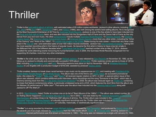 Thriller
 Thriller is the best-selling album of all time, with estimated sales of 65 million copies worldwide. Jackson's other albums, including Off
the Wall (1979),Bad (1987), Dangerous (1991), and HIStory (1995), also rank among the world's best-selling albums. He is recognized
as the Most Successful Entertainer of All Time by Guinness World Records. Jackson is one of the few artists to have been inducted into
the Rock and Roll Hall of Fame twice, and was also inducted into the Songwriters Hall of Fame and the Dance Hall of Fame as the only
dancer from pop and rock music. His other achievements include multiple Guinness World Records, 13 Grammy Awards, the Grammy
Legend Award, the Grammy Lifetime Achievement Award, 26 American Music Awards—more than any other artist—including the "Artist
of the Century" and "Artist of the 1980s", 13 number-one singles in the United States during his solo career,—more than any other male
artist in the Hot 100 era—and estimated sales of over 400 million records worldwide. Jackson has won hundreds of awards, making him
the most awarded recording artist in the history of popular music. He became the first artist in history to have a top ten single in
the Billboard Hot 100 in five different decades when "Love Never Felt So Good" reached number nine on May 21, 2014. Jackson
travelled the world attending events honouring his humanitarianism, and, in 2000, the Guinness World Records recognized him for
supporting 39 charities, more than any other entertainer.
 Thriller is the sixth studio album by American singer Michael Jackson. It was released by Epic Records on November 30, 1982, as the
follow-up to Jackson's critically and commercially successful 1979 album Off the Wall. Thriller explores similar genres to those of Off the
Wall, including pop, post-disco, rock and funk. Recording sessions took place on April to November 1982 at Westlake Recording
Studios in Los Angeles with a production budget of $750,000, assisted by producer Quincy Jones.
 Thriller enabled Jackson to break down racial barriers in pop music via his appearances on MTV and meeting with President of the
United States Ronald Reagan at the White House. The album was one of the first to use music videos as successful promotional
tools—the videos for "Thriller", "Billie Jean" and "Beat It" all received regular rotation on MTV. In 2001, a special edition issue of the
album was released, which contains additional audio interviews, demo recordings and the song "Someone in the Dark", which was a
Grammy-winning track from the E.T. the Extra-Terrestrial storybook.[9] In 2008, the album was reissued again as Thriller 25, containing
re-mixes that feature contemporary artists, a previously unreleased song and a DVD, which features the short films from the album and
the Motown 25 performance of "Billie Jean". That same year the album was inducted into the Grammy Hall of Fame along with
Jackson's Off The Wall LP.
 In 2012, Slant Magazine listed Thriller at number one on its list of "Best Albums of the 1980s".[10] The album was ranked number 20
on Rolling Stone magazine's 500 Greatest Albums of All Time list in 2003,[11] and was listed by the National Association of Recording
Merchandisers at number three in its "Definitive 200" albums of all time. The Thriller album was included in the Library of
Congress' National Recording Registry of culturally significant recordings and the Thriller video was included in the National Film
Preservation Board's National Film Registry of "culturally, historically, or aesthetically significant films".
 "Thriller" is a song recorded by American singer Michael Jackson, composed by Rod Temperton, and produced by Quincy Jones. It is
the seventh and final single released by Epic Records from his 1982 studio album Thriller. A 14-minute video showing Jackson in a
Halloween-themed performance was first shown on December 2, 1983.[1] The song was not released as a single until January 23, 1984.
 
