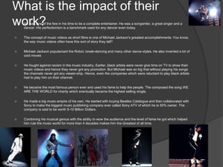 What is the impact of their
work? He was one of the few in his time to be a complete entertainer. He was a songwriter, a great singer and a
dancer. His perfectionism is a benchmark used for any dancer even today.
 The concept of music videos as short films is one of Michael Jackson's greatest accomplishments. You know,
the way music videos often have this sort of story they tell?
 Michael Jackson popularized the Robot, break-dancing and many other dance styles. He also invented a lot of
cool moves
 He fought against racism in the music industry. Earlier, black artists were never give time on TV to show their
music videos and hence they never got any promotion. But Michael was so big that without playing his songs
the channels never got any viewer-ship. Hence, even the companies which were reluctant to play black artists
had to play him on their channel.
 He became the most famous person ever and used his fame to help the people. The composed the song WE
ARE THE WORLD for charity which eventually became the highest selling single.
 He made a big music empire of his own. He started with buying Beatles Catalogue and then collaborated with
Sony to make the biggest music publishing company ever called Sony ATV of which he is 50% owner. The
company is said to be worth 5-10 Billion Dollars.
 Combining his musical genius with the ability to wow the audience and the level of fame he got which helped
him rule the music world for more than 4 decades makes him the Greatest of all time.
 