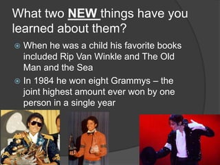 What two NEW things have you
learned about them?
 When he was a child his favorite books
included Rip Van Winkle and The Old
Man and the Sea
 In 1984 he won eight Grammys – the
joint highest amount ever won by one
person in a single year
 