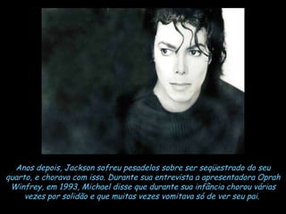 Anos depois, Jackson sofreu pesadelos sobre ser seqüestrado do seu quarto, e chorava com isso. Durante sua entrevista a apresentadora Oprah Winfrey, em 1993, Michael disse que durante sua infância chorou várias vezes por solidão e que muitas vezes vomitava só de ver seu pai.   