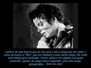 Lembro de uma musica que ele fez para o único amigo que ele tinha, o nome da musica é “Ben”, que era também o nome deste amigo. Ele tinha este amigo para confessar, trocar idéias e ter alguém com quem conversar, apesar do amigo nunca responder, pois este amigo  era um rato ...  Sim! Um rato! 