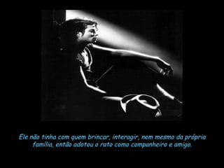 Ele não tinha com quem brincar, interagir, nem mesmo da própria família, então adotou o rato como companheiro e amigo. 