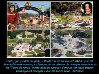 Tanto, que quando ele pôde, estruturou um parque infantil no quintal  da mansão onde morava, e chamava certo número de crianças para brincar na “Terra do nunca” (nome dado ao parque). Como se tentasse passar para aquelas crianças o que ele nunca teve... Infância! 