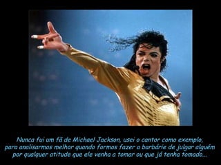 Nunca fui um fã de Michael Jackson, usei o cantor como exemplo,  para analisarmos melhor quando formos fazer a barbárie de julgar alguém  por qualquer atitude que ele venha a tomar ou que já tenha tomado...   