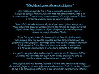 “ Não julgueis para não serdes julgados ” Uma coisa que a gente faz a todo o momento, além de respirar, é julgar os outros. Não só os outros, mas também as instituições e os  acontecimentos. É muito raro, numa conversa, não surgir uma referência  a terceiros, algumas delas de caráter negativo. Somos Juízes e não sabemos. O pior é que somos juízes sem provas.  Nisso diferimos daqueles julgadores que dão solução às causas jurídicas  depois de um longo processo, depois de apurado exame de provas,  depois de uma profunda reflexão. Jesus fez aquela advertência que está no Sermão da Montanha:  “ não julgueis para não serdes julgados, porque com a medida com que  julgardes sereis julgados”. Sentença dura. Nela está expressa a chamada  lei de causa e efeito. Tudo que semeamos, colheremos depois.  É a tal coisa: a semeadura é livre, mas a colheita é obrigatória. E a gente vive julgando a todo instante, como se não tivéssemos faltas.  Julgando muitas vezes por ouvir dizer. Vendo argueiro no olho do  vizinho e esquecendo a trave em nossos olhos. Não julgueis para não serdes julgados. Coloque esta sentença na cabeça.  Ao invés de julgar os outros, julguemos a nós mesmos. E não há melhor tribunal  do que o da consciência. Esta, sim, é que vai nos dar o paraíso ou o inferno.   