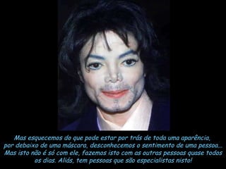 Mas esquecemos do que pode estar por trás de toda uma aparência,  por debaixo de uma máscara, desconhecemos o sentimento de uma pessoa... Mas isto não é só com ele, fazemos isto com as outras pessoas quase todos os dias. Aliás, tem pessoas que são especialistas nisto! 