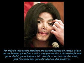 Por trás de toda aquela aparência até desconfigurada do cantor, existe um ser humano que sofreu e muito, com preconceito e discriminação pela parte do Pai, que veio provar isto através do testamento do cantor,  pois foi constatado que o Pai não é um dos herdeiros. 