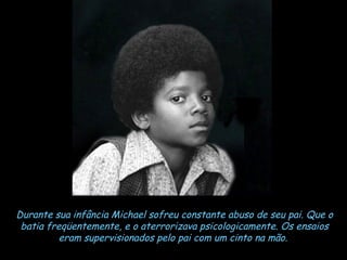 Durante sua infância Michael sofreu constante abuso de seu pai. Que o batia freqüentemente, e o aterrorizava psicologicamente. Os ensaios eram supervisionados pelo pai com um cinto na mão.   