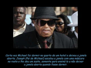 Certa vez Michael foi dormir no quarto de um hotel e deixou a janela aberta. Joseph (Pai de Michael) escalou a janela com uma máscara  no rosto e lhe deu um susto, somente para ensiná-lo a não deixar  a janela aberta quando fosse dormir.   