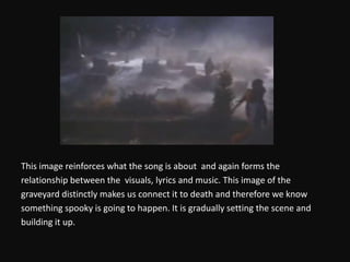 This image reinforces what the song is about  and again forms therelationship between the  visuals, lyrics and music. This image of thegraveyard distinctly makes us connect it to death and therefore we knowsomething spooky is going to happen. It is gradually setting the scene andbuilding it up. 