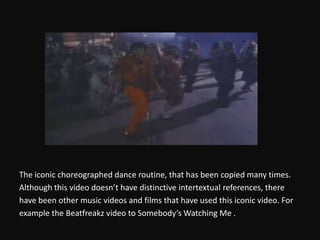 The iconic choreographed dance routine, that has been copied many times.Although this video doesn’t have distinctive intertextual references, therehave been other music videos and films that have used this iconic video. Forexample the Beatfreakz video to Somebody’s Watching Me .