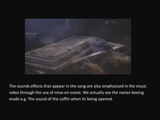 The sounds effects that appear in the song are also emphasised in the musicvideo through the use of mise-en-scene. We actually see the noises beingmade e.g. The sound of the coffin when its being opened.