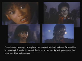 There lots of close ups throughout the video of Michael Jacksons face and hison screen girlfriend’s, it makes it feel a bit  more spooky as it gets across theemotion of both characters.