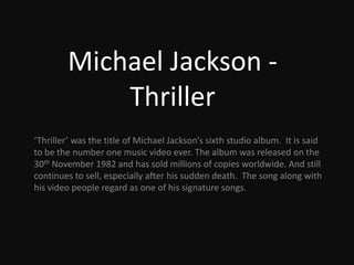 Michael Jackson: Thriller ‘Thriller’ was the title of Michael Jackson’s sixth studio album.  It is said to be the number one music video ever. The album was released on the 30th November 1982 and has sold millions of copies worldwide. And still continues to sell, especially after his sudden death.  The song along with his video people regard as one of his signature songs. 