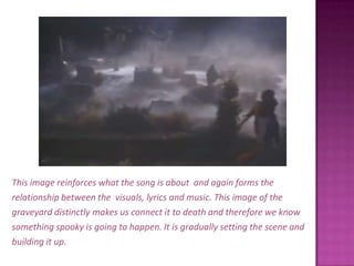 This image reinforces what the song is about  and again forms therelationship between the  visuals, lyrics and music. This image of thegraveyard distinctly makes us connect it to death and therefore we knowsomething spooky is going to happen. It is gradually setting the scene andbuilding it up. 