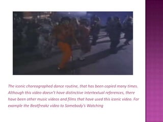 The iconic choreographed dance routine, that has been copied many times.Although this video doesn’t have distinctive intertextual references, therehave been other music videos and films that have used this iconic video. Forexample the Beatfreakz video to Somebody’s Watching Me .
