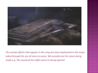 The sounds effects that appear in the song are also emphasised in the musicvideo through the use of mise-en-scene. We actually see the noises beingmade e.g. The sound of the coffin when its being opened.