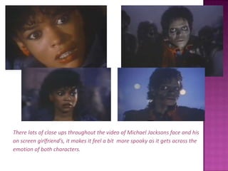 There lots of close ups throughout the video of Michael Jacksons face and hison screen girlfriend’s, it makes it feel a bit  more spooky as it gets across theemotion of both characters.